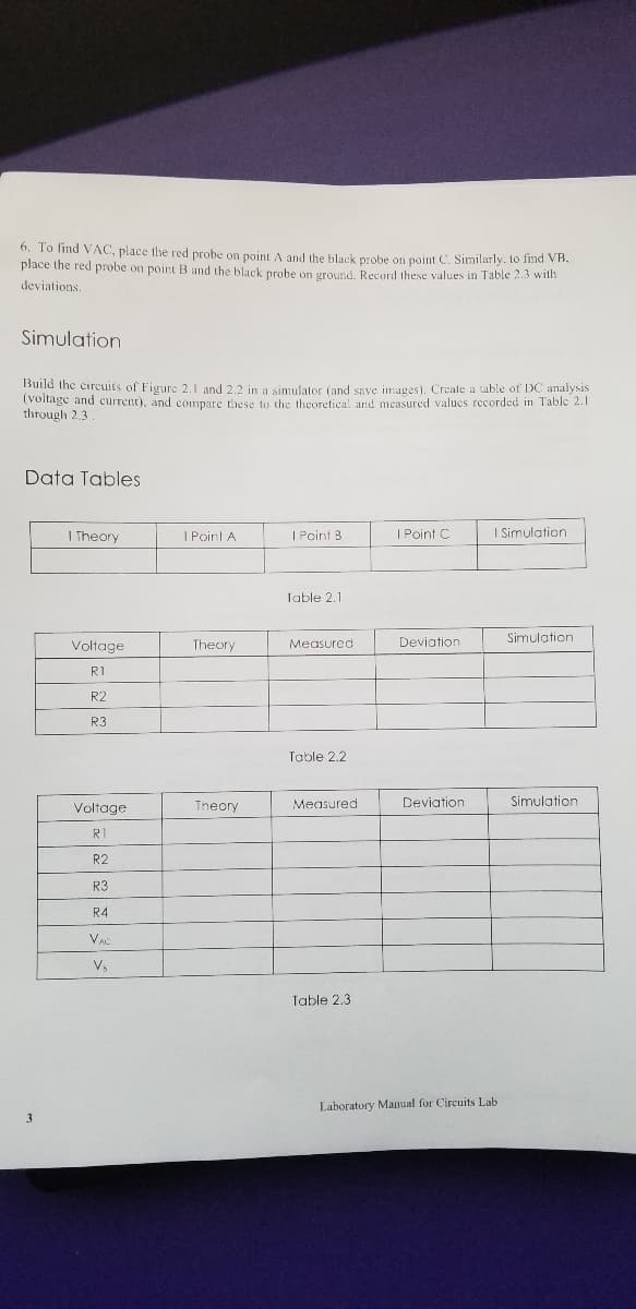 6. To find VAC, place the red probe on point A and the black probe on point C. Similarly. to find VB.
place the red probe on point B and the black probe on ground. Recurd these values in Table 2.3 with
deviations.
Simulation
Build the circuits of Figure 2,1 and 2.2 in a simulator (and save images). Create a table of DC analysis
(voltage and current), and compare these to the theoretica! and measured valucs recorded in Table 2.1
through 2.3
Data Tables
I Theory
I Point A
| Point B
I Point C
| Simulation
Table 2.1
Simulation
Voltage
Theory
Measured
Deviation
R1
R2
R3
Table 2.2
Voltage
Theory
Measured
Deviation
Simulation
RI
R2
R3
R4
Table 2.3
Laboratory Manual for Circuits Lab
