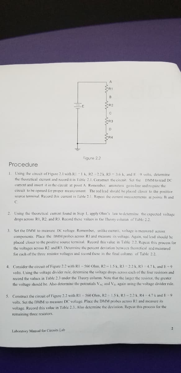 A.
R1
B
R2
<R4
Figure 2.2
Procedure
1. Using the eircuit of Figure 2.1 with R1-1 k, R2 =2.2 k. R3 = 3.6 k, and E 9 volis, determine
the theoretical current and record it in Table 2.1. Construet the circuit. Set the DMM to read DC
current and insert it in the circeuit at point A. Remember, ammeters goin-line and require the
circuit to be opened for proper measurement. The red lead should be placed closer to the positive
source terminal, Record this current in Table 2,1, Repeat the current measurements atL points B and
C.
2. Using the theoretical curent found in Step 1, apply Ohm's law to determine the expected voltage
drops across RI, R2, and R3. Record these values in the Theory column of Table 2.2.
3
Set the DMM to measure DC voltage, Remember, unlike current, voltage is measured across
componcnts. Place the DMM probes across RI and measure its voltage. Again, red lead should be
placed eloser to the positive source terminal. Record this valuc in Table 2,2. Repeat this process for
the voltages across R2 and R3., Determine the percent deviation between theoretical and measured
for each of the three resistor voltages and record these in the final column of Table 2.2.
4. Consider the circuit of Figure 2.2 with RI = 560 Ohm, R2 = 1.5 k, R3 - 2.2 k, R3 = 4,7 k, and E = 9
volts, Using the voltage divider rule, determine the voltage drops across cach of the four resistors and
record the values in Table 2.3 under the Theory column. Note that the larger the resistor, the greater
the voltage should be. Also determine the potentials VAc and Vg. again using the voltage divider rule.
5. Construct the circuit of Figure 2,2 with RI = 560 Ohm, R2 = 1.5 k, R3 = 2,2 k, R4 4,7 k and E = 9
volts. Set the DMM to measure DC voltage. Place the DMM probes across R1 and measure its
voltage, Record this value in Table 2.3. Also determine the deviation, Repeat this process for the
remaining three resistors.
2
Laboratory Manual for Circuits Lab
