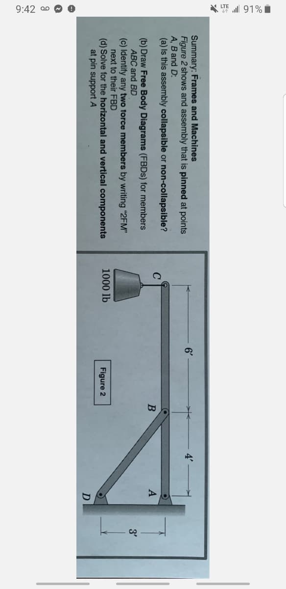 9:42 a0 O e
* TE ll 91% i
Summary: Frames and Machines
Figure 2 shows and assembly that is pinned at points
A, B and D:
(a) Is this assembly collapsible or non-collapsible?
6'
4'
A
(b) Draw Free Body Diagrams (FBDS) for members
ABC and BD
3'
(c) Identify any two force members by writing "2FM"
next to their FBD
(d) Solve for the horizontal and vertical components
at pin support A
1000 lb
Figure 2
