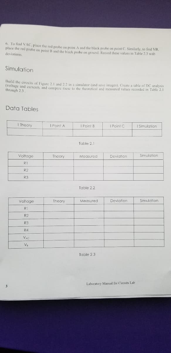 6. To find VAC, place the red probe on point A and the black probe on point C. Similarly, to find VB.
place the red probe on point B and the black probe on ground, Record these values in Table 2.3 with
deviations
Simulation
Build the circuits of Figure 2.1 and 2,2 in a simulator (and save images). Create a table of DC analysis
(Voltage and current), and compare these to the theoretical and measured values recorded in Table 2.1
through 2,3
Data Tables
I Theory
I Point A
| Point B
| Point C
I Simulation
Table 2.1
Voltage
Theory
Measured
Deviation
Simulation
R1
R2
R3
Table 2.2
Voltage
Theory
Measured
Deviation
Simulation
R
R2
R3
R4
Table 2.3
Laboratory Manual for Circuits Lab
3
