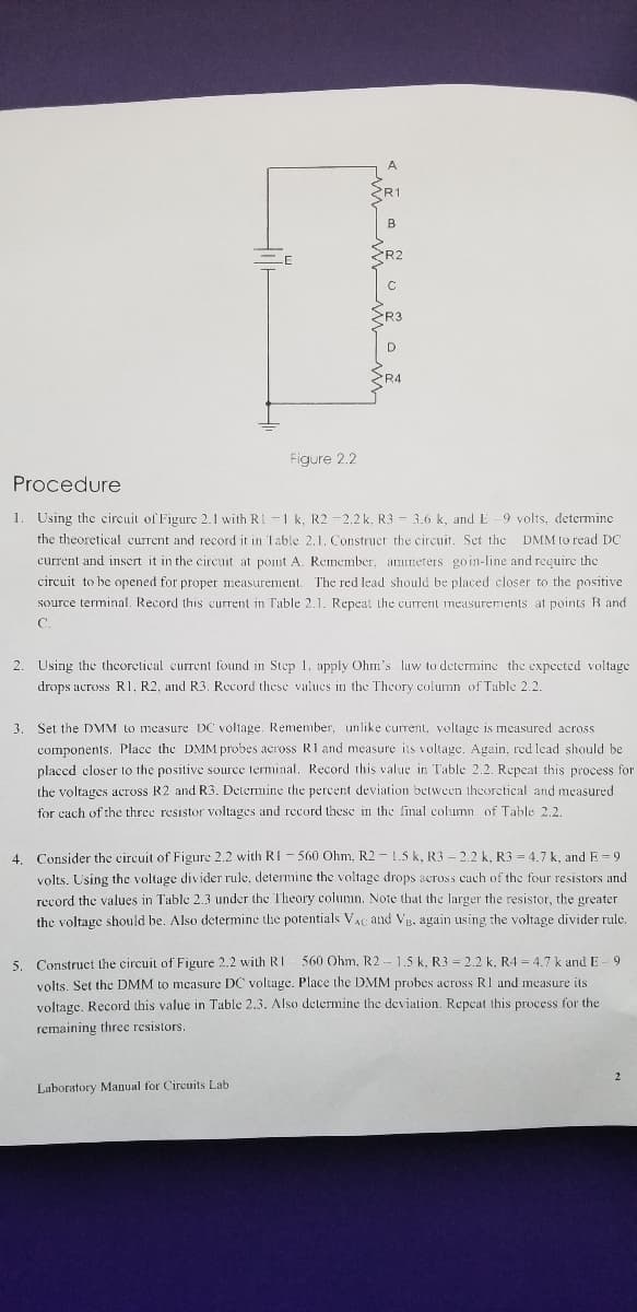 A
R1
B
R2
SR3
R4
Figure 2.2
Procedure
1. Using the circuit of Figure 2.1 with RI -1 k, R2 -2.2 k, R3 - 3.6 k, and E
9 volts, determine
the theoretical current and record it in Table 2,1. Construct the circuit. Set the DMM to read DC
current and insert it in the circuit at point A. Remember, ammeters goin-line and recuire the
circuit to be opened for proper measurement. The red lead should be placed closer to the positive
source terminal. Record this current in Table 2.1. Repeat the current measurements at points B and
C.
2. Using the theoretical current found in Step 1, apply Ohm's law to determine the expected voltage
drops across R1, R2, and R3. Record these values in the Theory column of Table 2.2.
3. Set the DMM to measure DC voltage. Remember, unlike current. voltage is measured across
components. Place the DMM probes across R1 and measure its voltage. Again, red lead should be
placed closer to the positive source terminal, Record this value in Table 2.2. Repeat this process for
the voltages across R2 and R3. Determine the percent deviation between theoretical and measured
for cach of the three resistor voltages and rccord these in the final column of Table 2.2.
4. Consider the circuit of Figure 2.2 with RI - 560 Ohm, R2 - 1.5 k, R3 - 2.2 k, R3 = 4.7 k, and E = 9
volts. Using the voltage divider rule, determine the voltage drops across cach of the four resistors and
record the values in Table 2.3 under the Theory column. Note that the larger the resistor, the greater
the voltage should be. Also determine the potentials VAc and VB, again using the voltage divider rule.
560 Ohm, R2 - 1,5 k. R3 = 2.2 k, R4 = 4.7 k and E - 9
5. Construct the circuit of Figure 2.2 with RI
volts. Set the DMM to mcasure DC voltage. Place the DMM probes across R1 and measure its
voltage. Record this value in Table 2.3. Also determine the deviation. Repcat this process for the
remaining three resistors.
Laboratory Manual for Circuits Lab
