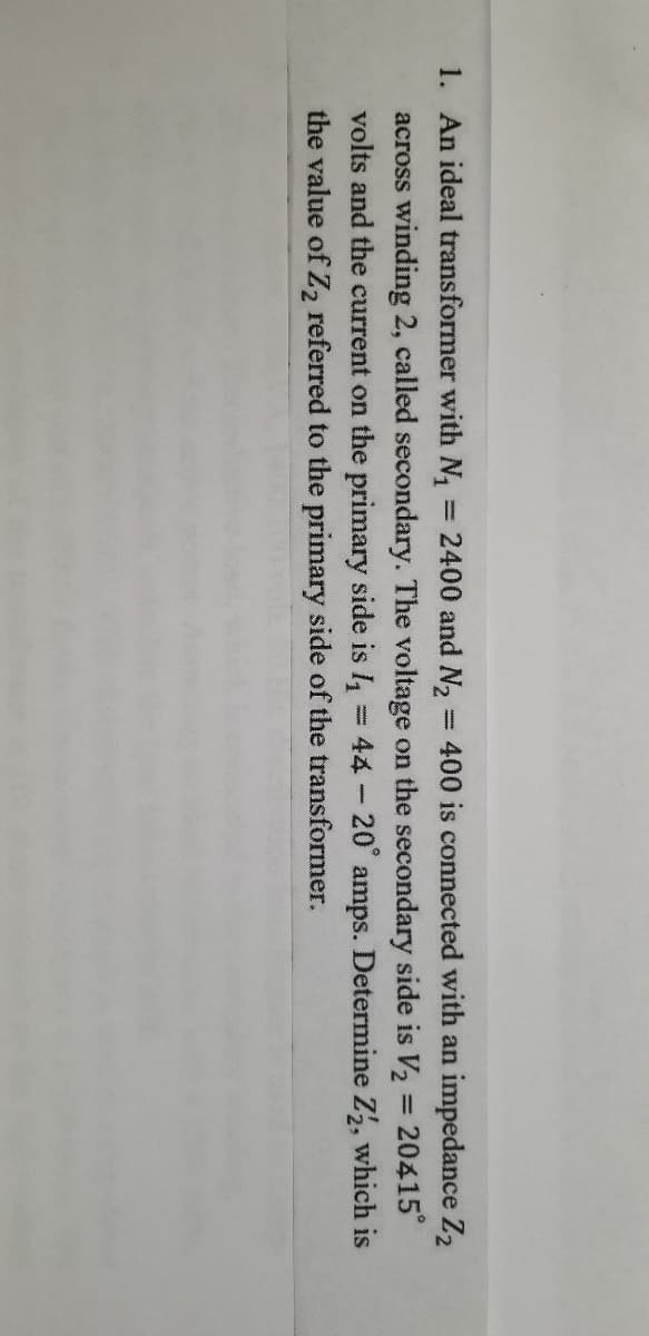 1. An ideal transformer with N,
= 2400 and N2
= 400 is connected with an impedance Z2
across winding 2, called secondary. The voltage on the secondary side is V2 = 20415
volts and the current on the primary side is I =44-20° amps. Determine Z, which is
the value of Z2 referred to the primary side of the transformer.
%3D
