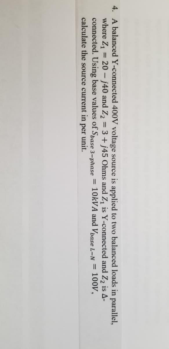 4. A balanced Y-connected 400V voltage source is applied to two balanced loads in parallel,
where Z, = 20-j40 and Z2 = 3+ j45 Ohms and Z, is Y-connected and Z2 is A-
connected. Using base values of Spase 3-phase
10KVA and Vbase L-N =
100V,
calculate the source current in
per
unit.
