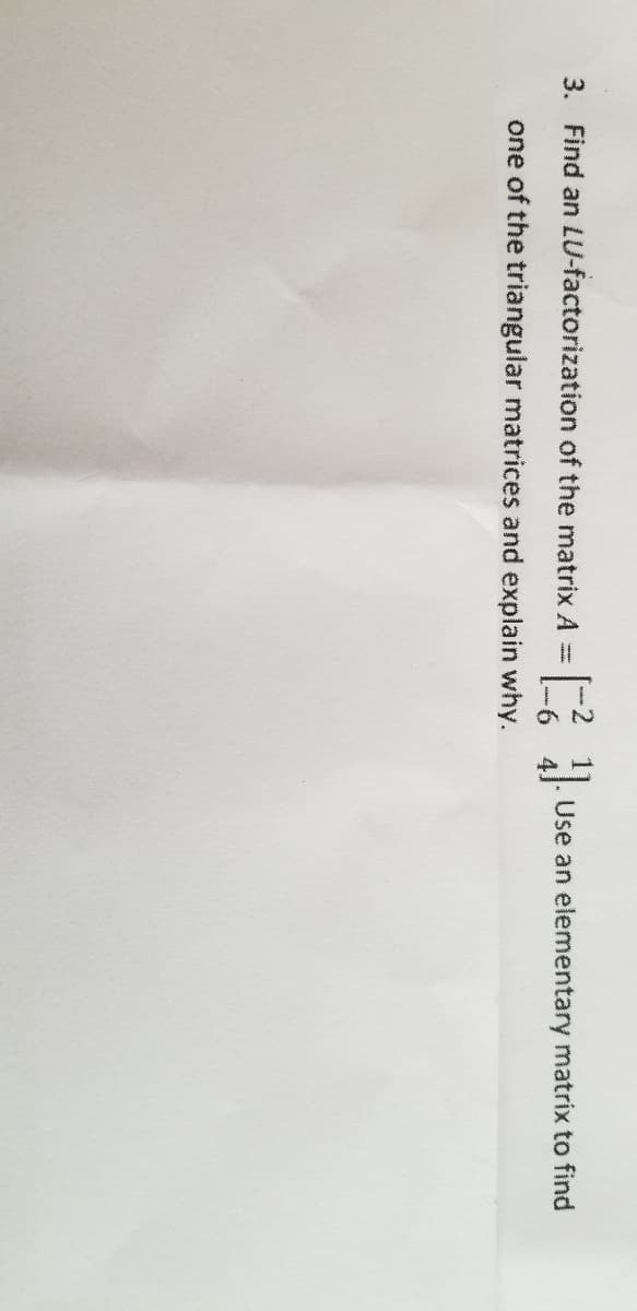 3. Find an LU-factorization of the matrix A =
Use an elementary matrix to find
one of the triangular matrices and explain why.
