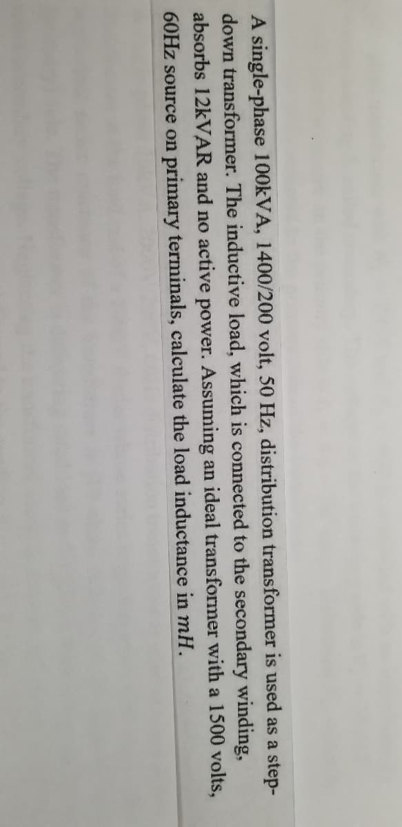 A single-phase 100KVA, 1400/200 volt, 50 Hz, distribution transformer is used as a step-
down transformer. The inductive load, which is connected to the secondary winding,
absorbs 12KVAR and no active power. Assuming an ideal transformer with a 1500 volts,
60HZ source on primary terminals, calculate the load inductance in mH.
