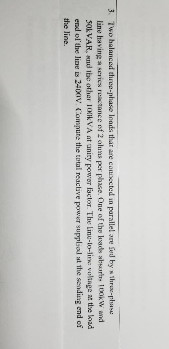 3. Two balanced three-phase loads that are connected in parallel are fed by a three-phase
line having a series reactance of 2 ohms per phase. One of the loads absorbs 100kW and
50KVAR, and the other 100KVA at unity power factor. The line-to-line voltage at the load
end of the line is 2400V. Compute the total reactive power supplied at the sending end of
the line.
