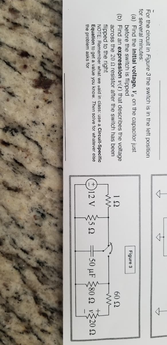 For the circuit in Figure 3 the switch is in the left position
for several minutes:
(a) Find the Initlal voltage, o on the capacitor just
before the switch is flipped
(b) Find an expression v(t) that describes the voltage
across the 20 N resistor after the switch has been
Figure 3
1Ω
60 N
flipped to the right
NOTE: Remember what we said in class: use a Circuit-Specific
Equation to get a value you know. Then solve for whatever else
the problem asks for
O
12 V 5 2
-50 μF 80 Ω 20Ω
