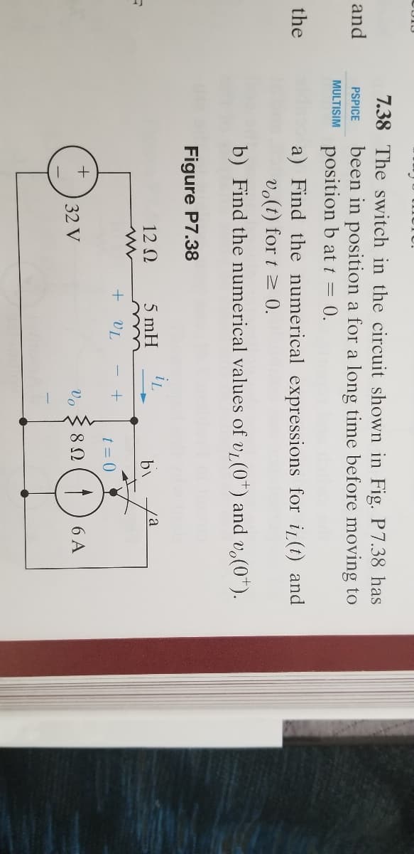 7.38 The switch in the circuit shown in Fig. P7.38 has
been in position a for a long time before moving to
position b at t = 0.
and
PSPICE
MULTISIM
a) Find the numerical expressions for i(t) and
vo(t) for t 2 0.
the
b) Find the numerical values of vi (0) and v.(0*).
VL
Figure P7.38
12 0
5 mH
by
va
+ VL
t = 0
32 V
Vo
6 A
