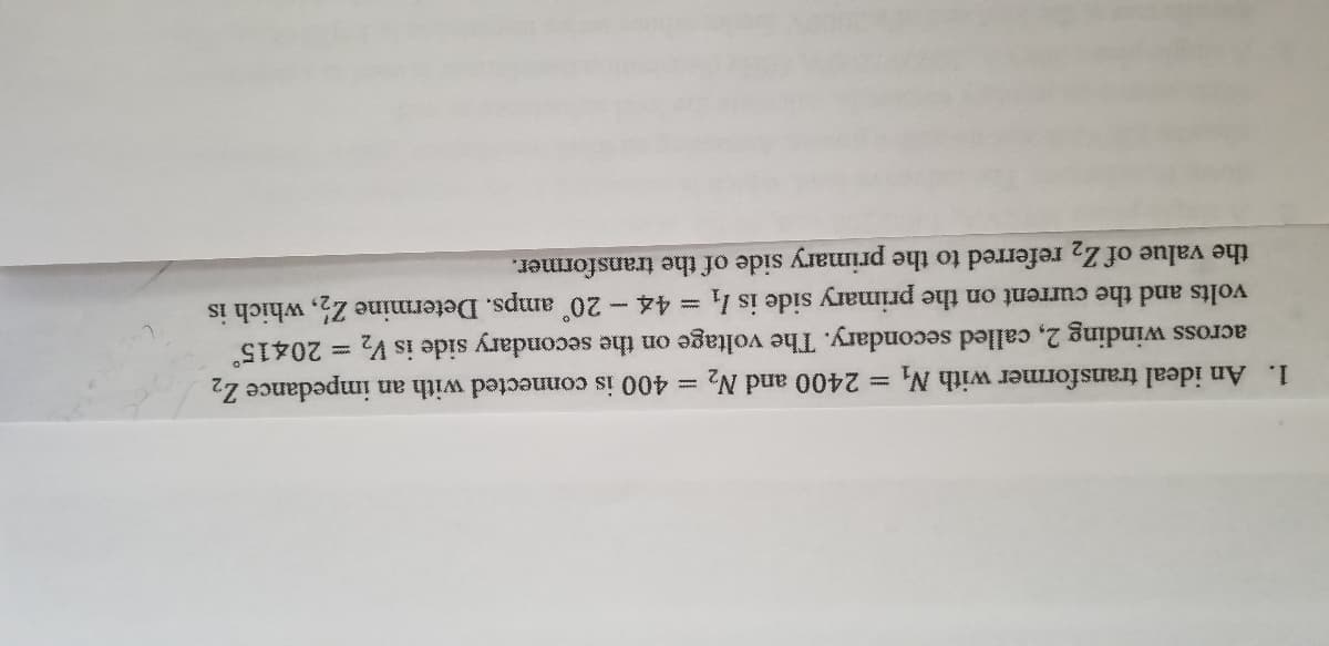 1. An ideal transformer with N, 2400 and N2 = 400 is connected with an impedance Z2
across winding 2, called secondary. The voltage on the secondary side is V2 = 20415°
volts and the current on the primary side is l
= 44 - 20 amps. Determine Z, which is
the value of Z2 referred to the primary side of the transformer.
