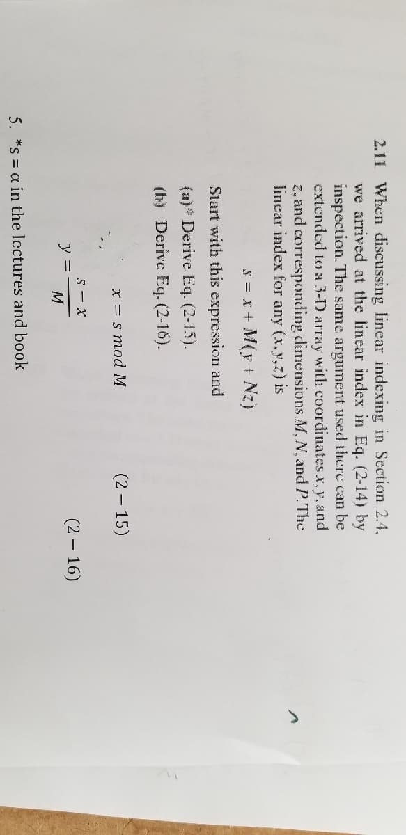 2.11 When discussing linear indexing in Section 2.4,
we arrived at the lincar index in Eq. (2-14) by
inspection. The same argument used there can be
extended to a 3-D array with coordinates x, y, and
z, and corresponding dimensions M, N, and P.The
linear index for any (x.y,z) is
s = x + M(y + Nz)
Start with this expression and
(a)* Derive Eq. (2-15).
(b) Derive Eq. (2-16).
x = s mod M
(2 – 15)
S - x
y =
(2 – 16)
5. *s = a in the lectures and book
