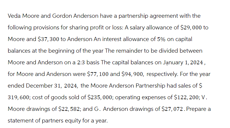 Veda Moore and Gordon Anderson have a partnership agreement with the
following provisions for sharing profit or loss: A salary allowance of $29,000 to
Moore and $37,300 to Anderson An interest allowance of 5% on capital
balances at the beginning of the year The remainder to be divided between
Moore and Anderson on a 2:3 basis The capital balances on January 1, 2024,
for Moore and Anderson were $77, 100 and $94, 900, respectively. For the year
ended December 31, 2024, the Moore Anderson Partnership had sales of $
319,600; cost of goods sold of $235,000; operating expenses of $122, 200; V.
Moore drawings of $22, 582; and G. Anderson drawings of $27,072. Prepare a
statement of partners equity for a year.