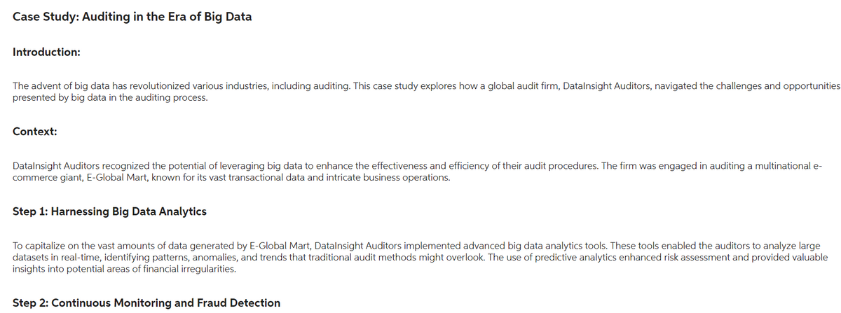 Case Study: Auditing in the Era of Big Data
Introduction:
The advent of big data has revolutionized various industries, including auditing. This case study explores how a global audit firm, Datalnsight Auditors, navigated the challenges and opportunities
presented by big data in the auditing process.
Context:
Datalnsight Auditors recognized the potential of leveraging big data to enhance the effectiveness and efficiency of their audit procedures. The firm was engaged in auditing a multinational e-
commerce giant, E-Global Mart, known for its vast transactional data and intricate business operations.
Step 1: Harnessing Big Data Analytics
To capitalize on the vast amounts of data generated by E-Global Mart, DataInsight Auditors implemented advanced big data analytics tools. These tools enabled the auditors to analyze large
datasets in real-time, identifying patterns, anomalies, and trends that traditional audit methods might overlook. The use of predictive analytics enhanced risk assessment and provided valuable
insights into potential areas of financial irregularities.
Step 2: Continuous Monitoring and Fraud Detection