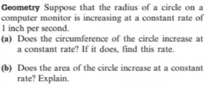 Geometry Suppose that the radius of a circle on a
computer monitor is increasing at a constant rate of
1 inch per second.
(a) Does the circumference of the circle increase at
a constant rate? If it does, find this rate.
(b) Does the area of the circle increase at a constant
rate? Explain.
