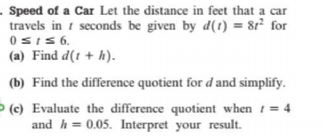 - Speed of a Car Let the distance in feet that a car
travels in 1 seconds be given by d(1) = 8r² for
0sI5 6.
(a) Find d(t + h).
(b) Find the difference quotient for d and simplify.
> (c) Evaluate the difference quotient when t= 4
and h = 0.05. Interpret your result.
