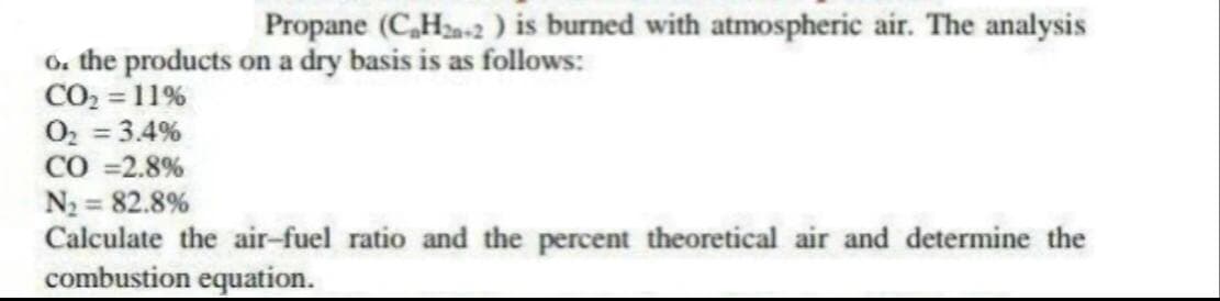 Propane (C,Ha-2 ) is burned with atmospheric air. The analysis
6. the products on a dry basis is as follows:
CO2 = 11%
O2 = 3.4%
CO =2.8%
N2 = 82.8%
Calculate the air-fuel ratio and the percent theoretical air and determine the
combustion equation.
