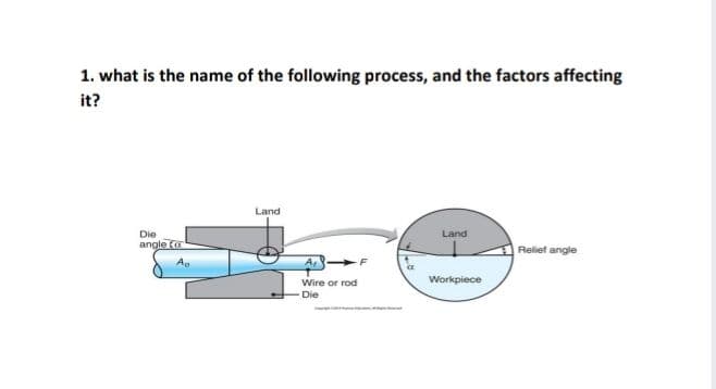 1. what is the name of the following process, and the factors affecting
it?
Land
Die
Land
angle (u
Reliet angle
A,-
F
Wire or rod
Workpiece
Die
