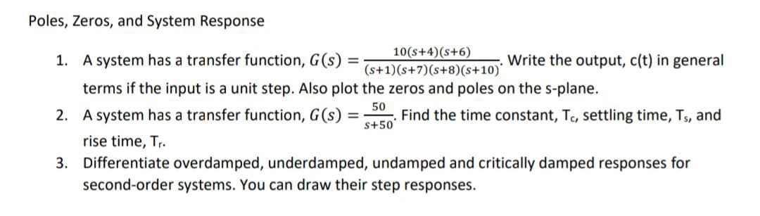 Poles, Zeros, and System Response
1. A system has a transfer function, G(s)
10(s+4) (S+6)
(s+1)(s+7) (s+8)(s+10)*
terms if the input is a unit step. Also plot the zeros and poles on the s-plane.
50
S+50*
=
2. A system has a transfer function, G(s) =
=
Write the output, c(t) in general
Find the time constant, Tc, settling time, Ts, and
rise time, Tr.
3. Differentiate overdamped, underdamped, undamped and critically damped responses for
second-order systems. You can draw their step responses.