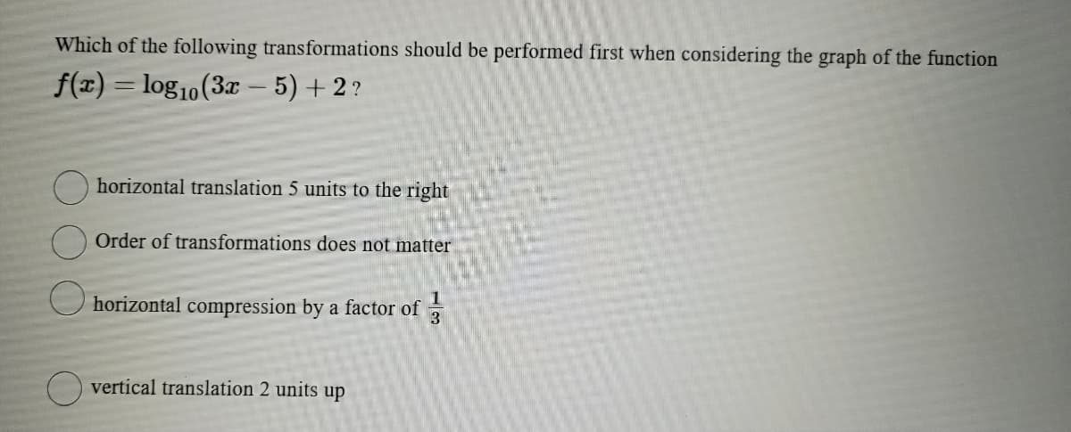 Which of the following transformations should be performed first when considering the graph of the function
f(x) = log10 (3x - 5) + 2?
horizontal translation 5 units to the right
Order of transformations does not matter
horizontal compression by a factor of
vertical translation 2 units up