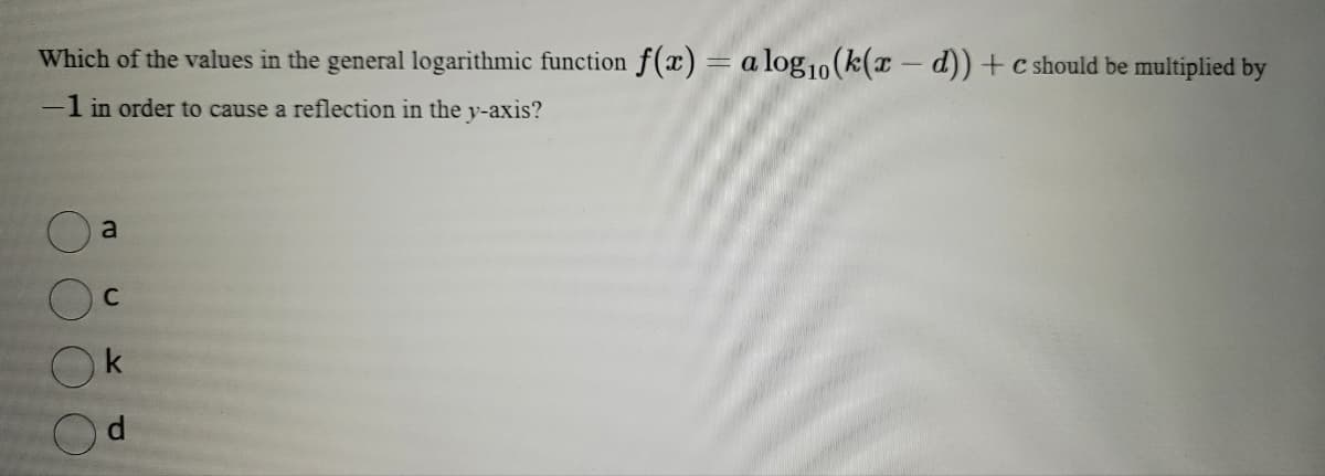 Which of the values in the general logarithmic function f(x) = a log10 (k(x-d))+c should be multiplied by
-1 in order to cause a reflection in the y-axis?
a
C
k