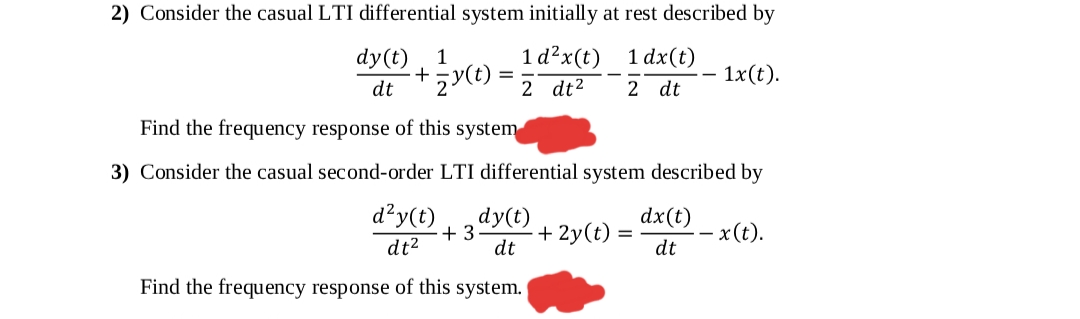 2) Consider the casual LTI differential system initially at rest described by
dy(t)
1
1 d?x(t) 1 dx(t)
1x(t).
dt
2 dt2
2 dt
Find the frequency response of this system
3) Consider the casual second-order LTI differential system described by
d²y(t)
dy(t)
+ 3
dt
+ 2y(t)
dx(t)
- x(t).
dt2
dt
Find the frequency response of this system.
