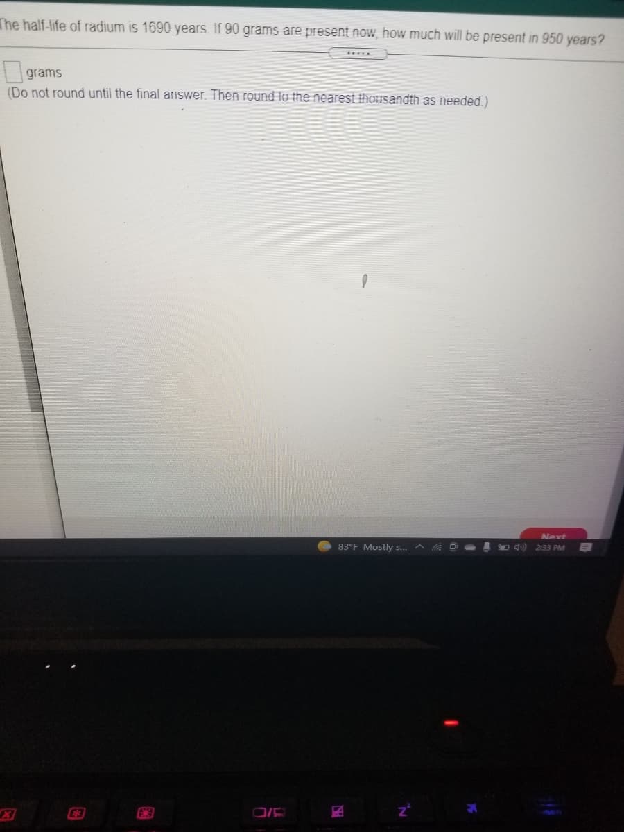 The half-life of radium is 1690 years. If 90 grams are present now, how much will be present in 950 years?
|grams
(Do not round until the final answer. Then round to the nearest thousandth as needed.)
Next
O ) 2:33 PM
83°F Mostly s..

