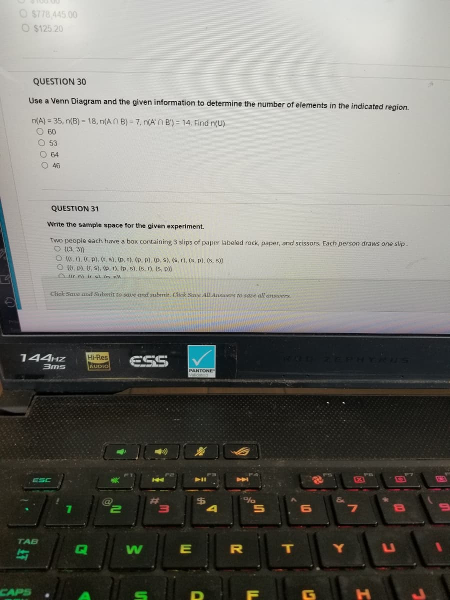 O $778,445.00
O $125.20
QUESTION 30
Use a Venn Diagram and the given information to determine the number of elements in the indicated region.
n(A) = 35, n(B) = 18, n(AB) = 7, n(A' B') = 14. Find n(U)
O 60
53
000С
CAPS
64
46
TAB
QUESTION 31
Write the sample space for the given experiment.
Two people each have a box containing 3 slips of paper labeled rock, paper, and scissors. Each person draws one slip.
O ((3, 3))
144HZ Hi-Res
3ms
AUDIO
O ((r, r). (r. p), (r, s), (p. r), (p. p), (p. s), (s, r). (s. p), (s, s)}
O ((r. p). (r. s), (p, r), (p, s), (s, r), (s, p))
Orn) (r c) in cl
Click Save and Submit to save and submit. Click Save All Answers to save all answers.
ESC
7
Q
ESS
C
@
W
K
#
3
PANTONE®
Validated
E
$
D
0
%
R
5
IL
F
RUG ZEPHYRUS
T
6
E
&
Y
X
7
H
8
C
BA
9