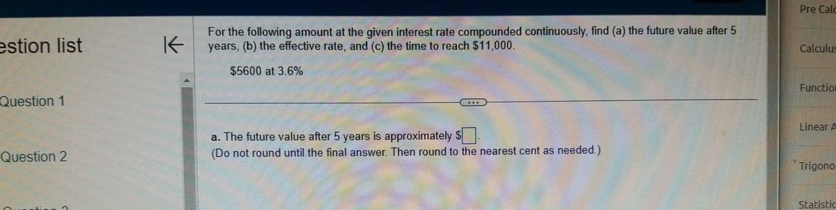 **Problem Statement**

For the following amount at the given interest rate compounded continuously, find:

a) The future value after 5 years  
b) The effective rate  
c) The time to reach $11,000  

**Amount and Rate:**  
$5,600 at 3.6%

---

**Questions:**

a. The future value after 5 years is approximately \[\_$\] ____. (Do not round until the final answer. Then round to the nearest cent as needed.)  

(Note: The document does not include the solution or detailed calculations. It appears as a fill-in-the-blank question likely used for student practice on a mathematics platform.)