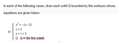 In each of the following cases, draw each solid Q bounded by the surfaces whose
equations are given below.
*= -(z-3)
z= 2
a)
y+z=3
Q Is in tbe first octant
