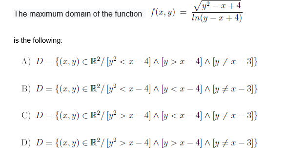 Vy² – x + 4
In(y – x + 4)
The maximum domain of the function f(x, y)
is the following:
A) D= {(x, y) E R²/ [y? < x – 4] ^ [y > x – 4] A [y # – 3]}
B) D= {(x, y) E R²/ [y? < x – 4] ^ [y < x – 4] A [y # – 3]}
C) D = {(r,y) E R²/ [y? > x – 4] ^ [y < x – 4] A [y + r – 3]}
D) D={(x,y) € R²/ [y² > x – 4] ^ [y > x – 4] ^ [y # x – 3]}
