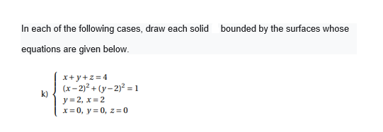 In each of the following cases, draw each solid bounded by the surfaces whose
equations are given below.
x+ y+z = 4
(x- 2)? + (y- 2)² = 1
k)
y = 2, x = 2
x= 0, y = 0, z=0
