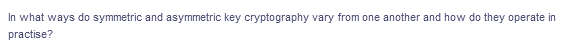 In what ways do symmetric and asymmetric key cryptography vary from one another and how do they operate in
practise?
