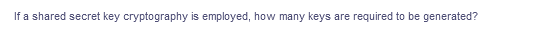 If a shared secret key cryptography is employed, how many keys are required to be generated?
