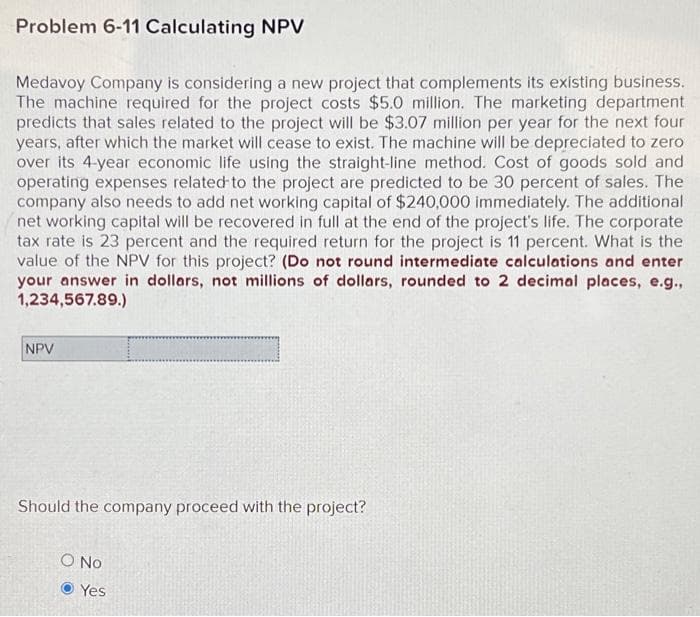 Problem 6-11 Calculating NPV
Medavoy Company is considering a new project that complements its existing business.
The machine required for the project costs $5.0 million. The marketing department
predicts that sales related to the project will be $3.07 million per year for the next four
years, after which the market will cease to exist. The machine will be depreciated to zero
over its 4-year economic life using the straight-line method. Cost of goods sold and
operating expenses related to the project are predicted to be 30 percent of sales. The
company also needs to add net working capital of $240,000 immediately. The additional
net working capital will be recovered in full at the end of the project's life. The corporate
tax rate is 23 percent and the required return for the project is 11 percent. What is the
value of the NPV for this project? (Do not round intermediate calculations and enter
your answer in dollars, not millions of dollars, rounded to 2 decimal places, e.g.,
1,234,567.89.)
NPV
Should the company proceed with the project?
O No
Yes