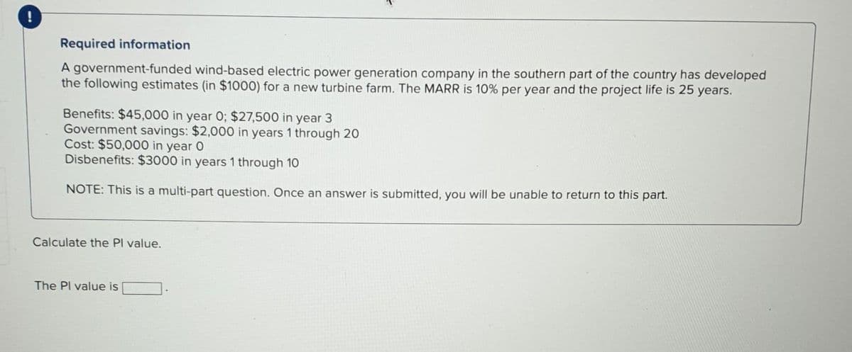 Required information
A government-funded wind-based electric power generation company in the southern part of the country has developed
the following estimates (in $1000) for a new turbine farm. The MARR is 10% per year and the project life is 25 years.
Benefits: $45,000 in year 0; $27,500 in year 3
Government savings: $2,000 in years 1 through 20
Cost: $50,000 in year O
Disbenefits: $3000 in years 1 through 10
NOTE: This is a multi-part question. Once an answer is submitted, you will be unable to return to this part.
Calculate the Pl value.
The Pl value is