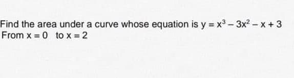 Find the area under a curve whose equation is y = x³ - 3x²-x+3
From x = 0 to x = 2