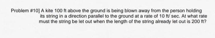 Problem #10] A kite 100 ft above the ground is being blown away from the person holding
its string in a direction parallel to the ground at a rate of 10 ft/ sec. At what rate
must the string be let out when the length of the string already let out is 200 ft?