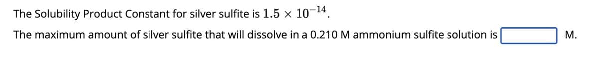 The Solubility Product Constant for silver sulfite is 1.5 × 10-¹4,
The maximum amount of silver sulfite that will dissolve in a 0.210 M ammonium sulfite solution is
M.