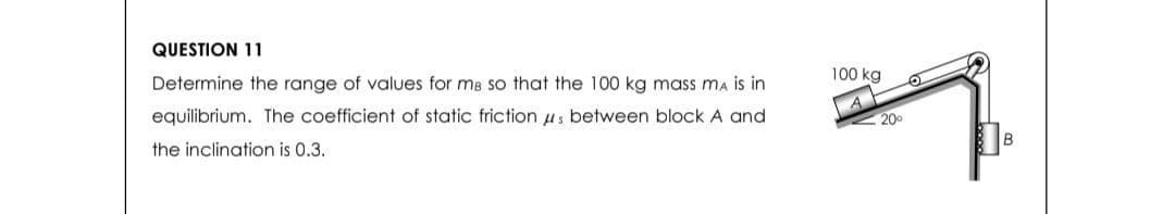 QUESTION 11
Determine the range of values for me so that the 100 kg mass ma is in
equilibrium. The coefficient of static frictions between block A and
the inclination is 0.3.
100 kg
20⁰