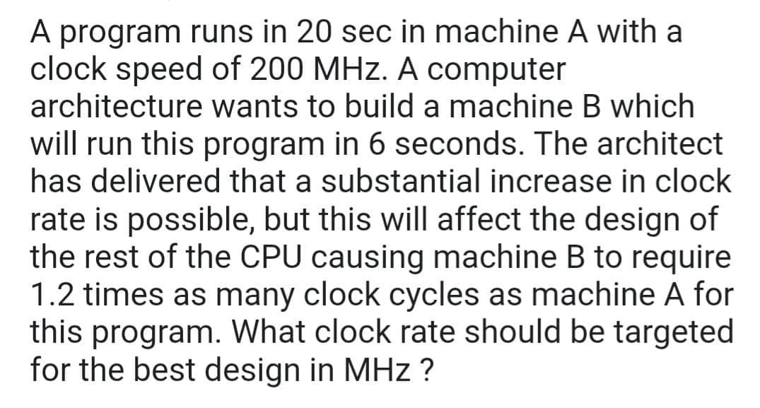 A program runs in 20 sec in machine A with a
clock speed of 200 MHz. A computer
architecture wants to build a machine B which
will run this program in 6 seconds. The architect
has delivered that a substantial increase in clock
rate is possible, but this will affect the design of
the rest of the CPU causing machine B to require
1.2 times as many clock cycles as machine A for
this program. What clock rate should be targeted
for the best design in MHz ?