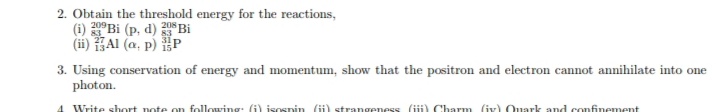 2. Obtain the threshold energy for the reactions,
(i) 20°Bi (p, d) Bi
83
(ii) Al (a, p) P
3. Using conservation of energy and momentum, show that the positron and electron cannot annihilate into one
photon.
Write short note on following: (i) isosnin ii) strangeness (iii) Charm (iv) Quark and confinement
