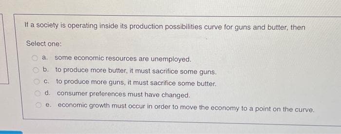 If a society is operating inside its production possibilities curve for guns and butter, then
Select one:
OO
a. some economic resources are unemployed.
b. to produce more butter, it must sacrifice some guns.
C. to produce more guns, it must sacrifice some butter.
d. consumer preferences must have changed.
e. economic growth must occur in order to move the economy to a point on the curve.