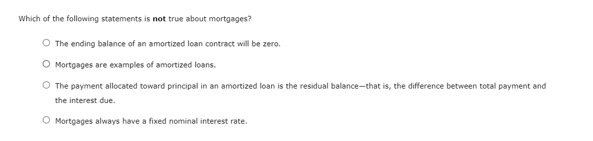 Which of the following statements is not true about mortgages?
The ending balance of an amortized loan contract will be zero.
Mortgages are examples of amortized loans.
The payment allocated toward principal in an amortized loan is the residual balance-that is, the difference between total payment and
the interest due.
O Mortgages always have a fixed nominal interest rate.