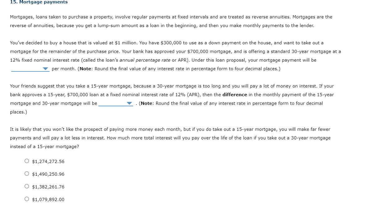 15. Mortgage payments
Mortgages, loans taken to purchase a property, involve regular payments at fixed intervals and are treated as reverse annuities. Mortgages are the
reverse of annuities, because you get a lump-sum amount as a loan in the beginning, and then you make monthly payments to the lender.
You've decided to buy a house that is valued at $1 million. You have $300,000 to use as a down payment on the house, and want to take out a
mortgage for the remainder of the purchase price. Your bank has approved your $700,000 mortgage, and is offering a standard 30-year mortgage at a
12% fixed nominal interest rate (called the loan's annual percentage rate or APR). Under this loan proposal, your mortgage payment will be
per month. (Note: Round the final value of any interest rate in percentage form to four decimal places.)
Your friends suggest that you take a 15-year mortgage, because a 30-year mortgage is too long and you will pay a lot of money on interest. If your
bank approves a 15-year, $700,000 loan at a fixed nominal interest rate of 12% (APR), then the difference in the monthly payment of the 15-year
mortgage and 30-year mortgage will be
(Note: Round the final value of any interest rate in percentage form to four decimal
places.)
It is likely that you won't like the prospect of paying more money each month, but if you do take out a 15-year mortgage, you will make far fewer
payments and will pay a lot less in interest. How much more total interest will you pay over the life of the loan if you take out a 30-year mortgage
instead of a 15-year mortgage?
O $1,274,272.56
O $1,490,250.96
O $1,382,261.76
O $1,079,892.00