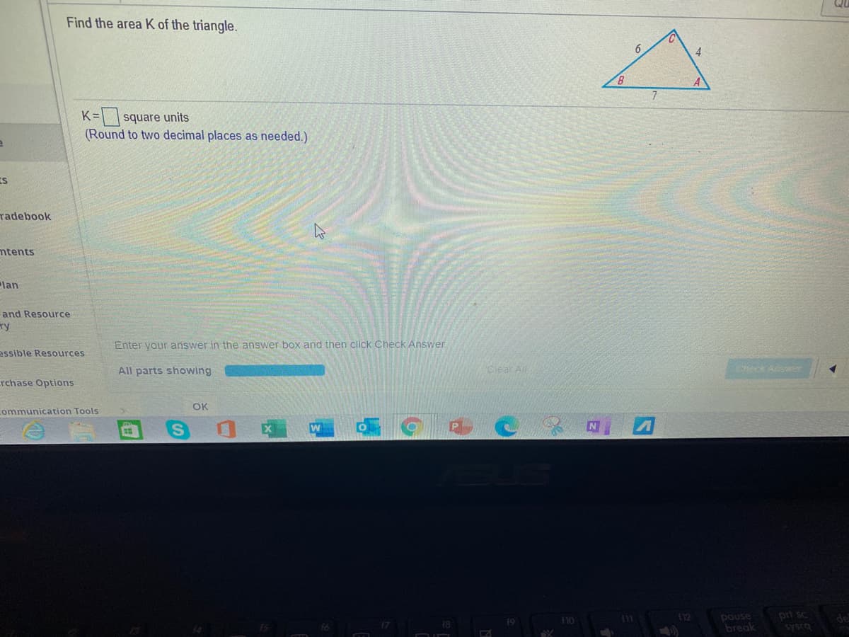 Find the area K of the triangle.
B
K= |square units
(Round to two decimal places as needed.)
IS
radebook
ntents
lan
and Resource
ry
Enter your answer in the answer box and then click Check Answer.
assible Resources
All parts showing
Clear All
Check Aser
rchase Options
OK
communication Tools
prt sc
pouse
break
19
Sysca
