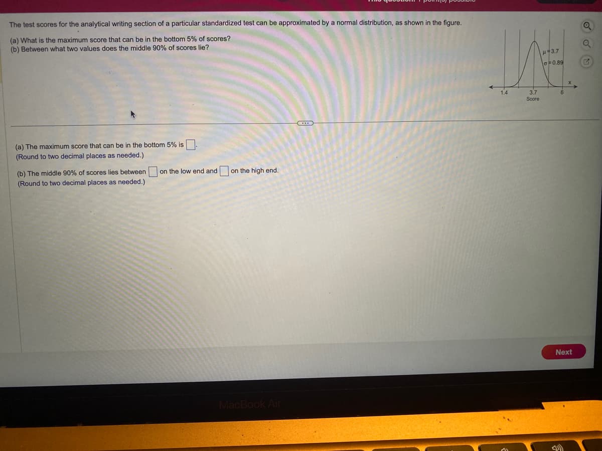 The test scores for the analytical writing section of a particular standardized test can be approximated by a normal distribution, as shown in the figure.
(a) What is the maximum score that can be in the bottom 5% of scores?
(b) Between what two values does the middle 90% of scores lie?
(a) The maximum score that can be in the bottom 5% is
(Round to two decimal places as needed.)
(b) The middle 90% of scores lies between
(Round to two decimal places as needed.)
on the low end and
on the high end.
MacBook Air
WH
μ 3.7
0.89
1.4
3.7
Score
Next
Q
G
