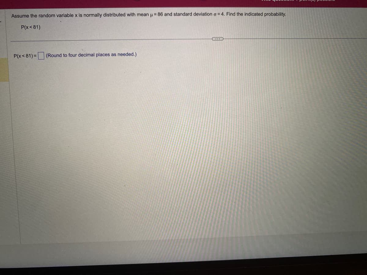 Assume the random variable x is normally distributed with mean μ = 86 and standard deviation o=4. Find the indicated probability.
P(x<81)
P(x<81)= (Round to four decimal places as needed.)