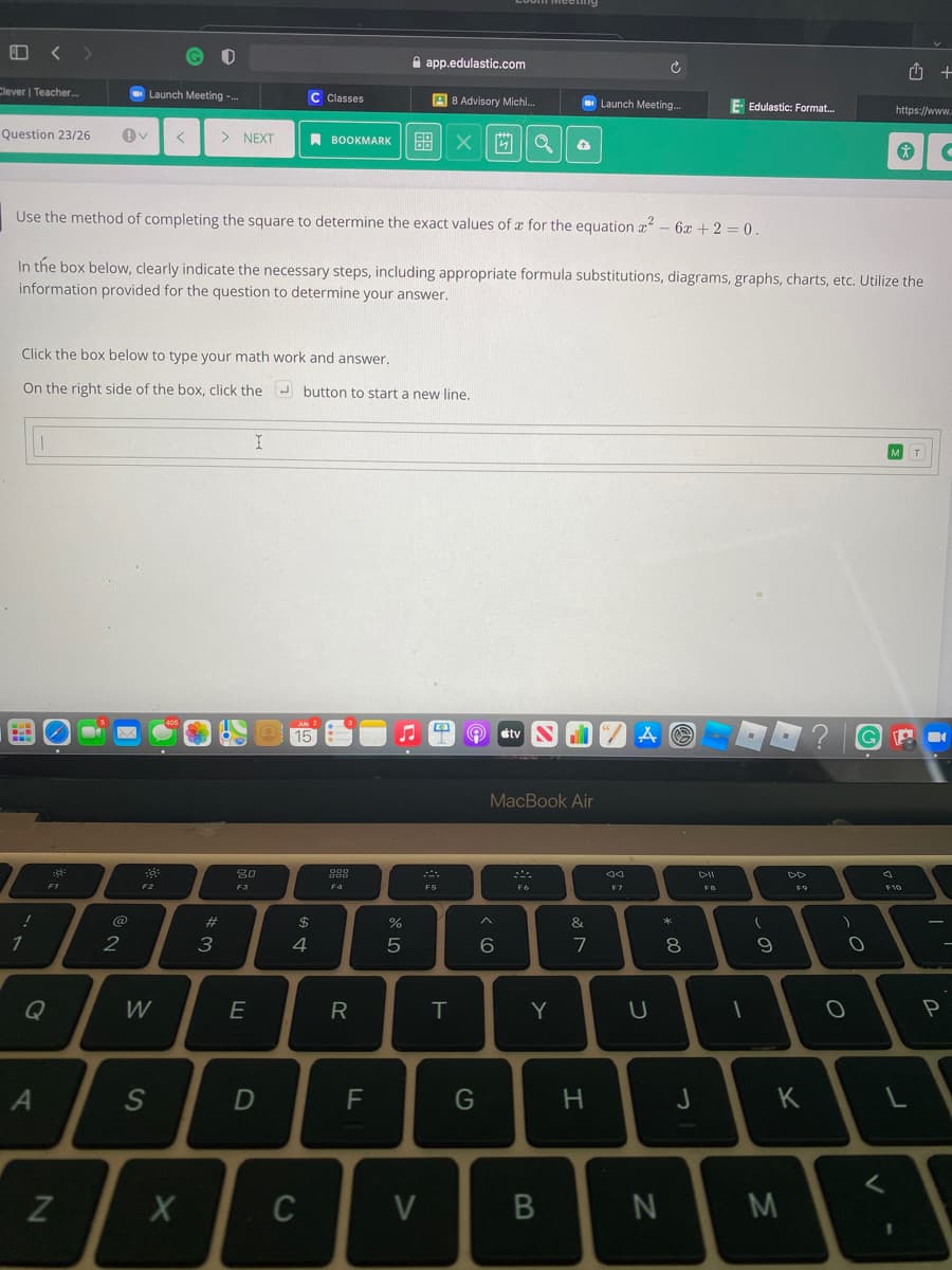 A app.edulastic.com
Clever | Teacher..
Launch Meeting --
C Classes
A 8 Advisory Michi.
Launch Meeting.
E Edulastic: Format.
https://www.
Question 23/26
> NEXT
A BOOKMARK
即 X a
Use the method of completing the square to determine the exact values of x for the equation a – 6x + 2 = 0.
In the box below, clearly indicate the necessary steps, including appropriate formula substitutions, diagrams, graphs, charts, etc. Utilize the
information provided for the question to determine your answer.
Click the box below to type your math work and answer.
On the right side of the box, click the J button to start a new line.
MT
15
A stv
MacBook Air
80
F2
F3
F4
F5
F7
F9
F10
@
23
$
&
2
3
4
Q
W
R
T
Y
P
S
F
G
H
J
K
Z
C
V
* 00
