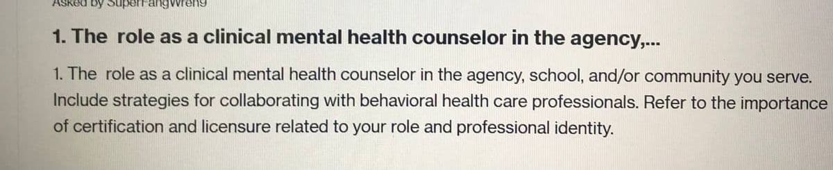 angwreng
1. The role as a clinical mental health counselor in the agency,...
1. The role as a clinical mental health counselor in the agency, school, and/or community you serve.
Include strategies for collaborating with behavioral health care professionals. Refer to the importance
of certification and licensure related to your role and professional identity.