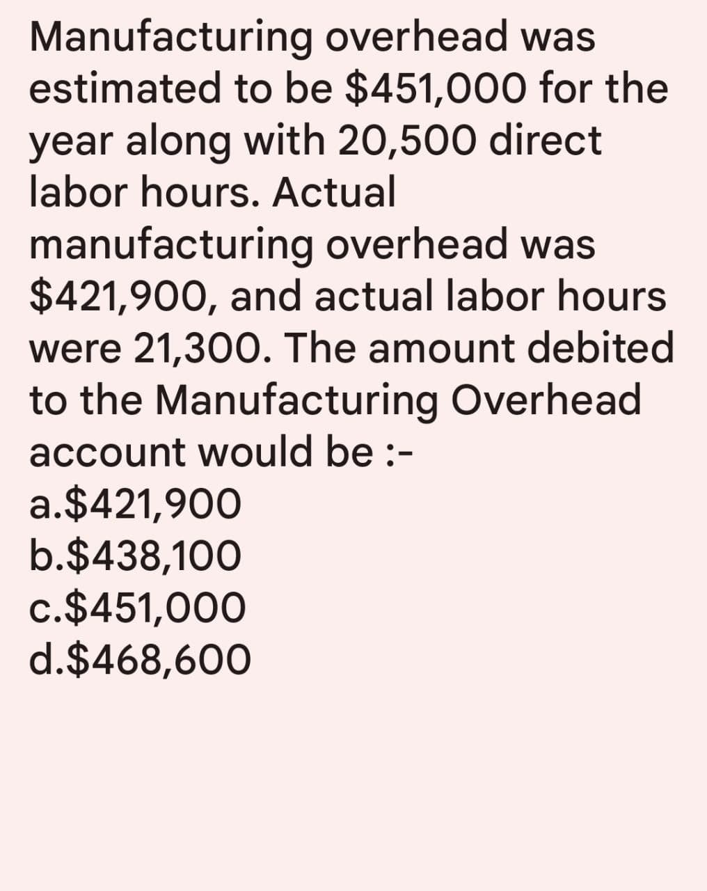 Manufacturing overhead was
estimated to be $451,000 for the
year along with 20,500 direct
labor hours. Actual
manufacturing overhead was
$421,900, and actual labor hours
were 21,300. The amount debited
to the Manufacturing Overhead
account would be :-
a.$421,900
b.$438,100
c.$451,000
d.$468,600