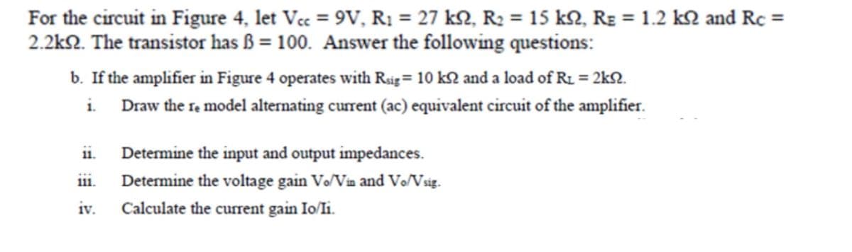 For the circuit in Figure 4, let Vcc = 9V, R₁ = 27 kN, R₂ = 15 kn, R₂ = 1.2 k and Rc =
2.2k92. The transistor has B = 100. Answer the following questions:
b. If the amplifier in Figure 4 operates with Rsig = 10 ks and a load of R₁ = 2ks.
i.
Draw the re model alternating current (ac) equivalent circuit of the amplifier.
ii.
111.
iv.
Determine the input and output impedances.
Determine the voltage gain Vo/Vin and Vo/Vsig.
Calculate the current gain Io/Ii.